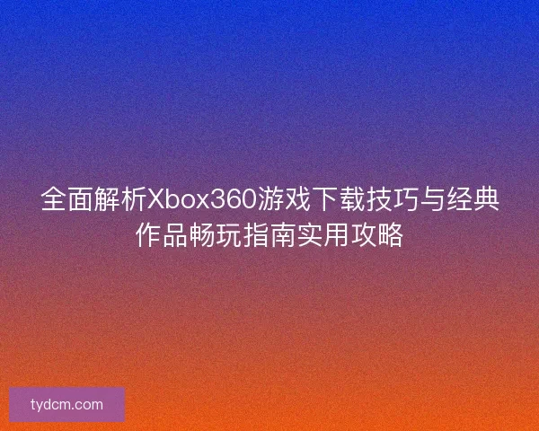 全面解析Xbox360游戏下载技巧与经典作品畅玩指南实用攻略