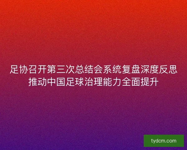 足协召开第三次总结会系统复盘深度反思推动中国足球治理能力全面提升