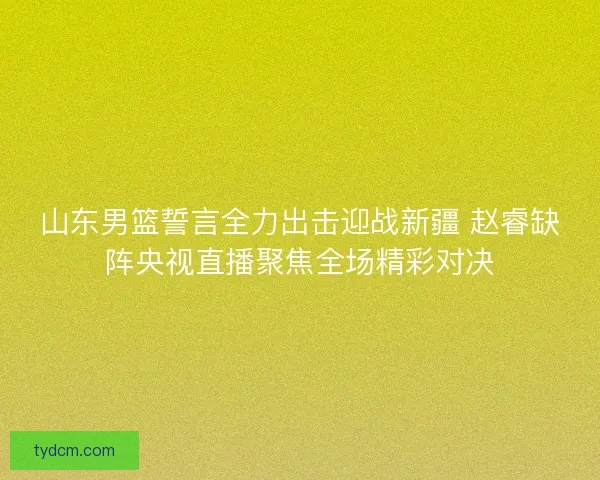 山东男篮誓言全力出击迎战新疆 赵睿缺阵央视直播聚焦全场精彩对决